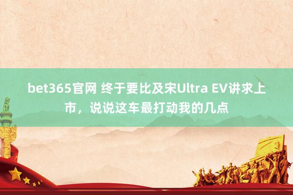bet365官网 终于要比及宋Ultra EV讲求上市，说说这车最打动我的几点