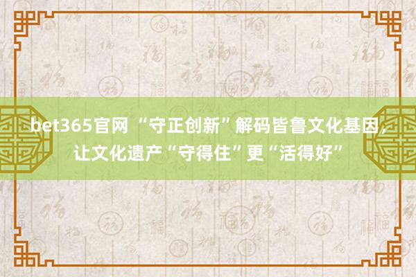 bet365官网 “守正创新”解码皆鲁文化基因，让文化遗产“守得住”更“活得好”