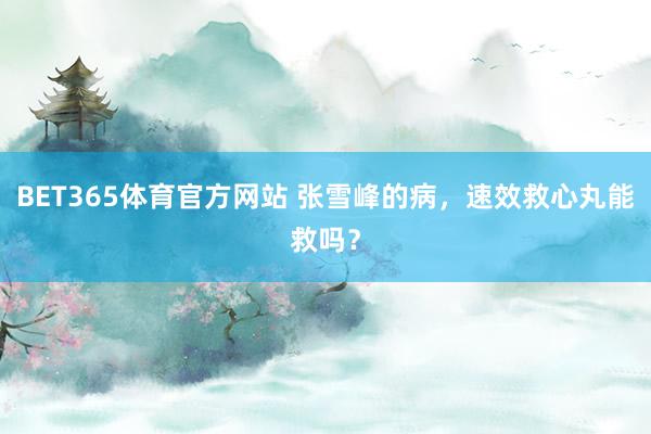 BET365体育官方网站 张雪峰的病，速效救心丸能救吗？