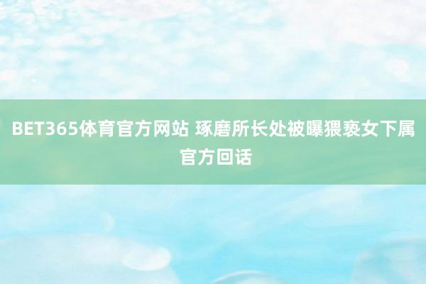 BET365体育官方网站 琢磨所长处被曝猥亵女下属 官方回话