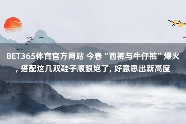 BET365体育官方网站 今春“西裤与牛仔裤”爆火， 搭配这几双鞋子顺眼绝了， 好意思出新高度