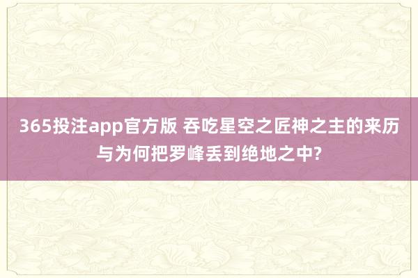 365投注app官方版 吞吃星空之匠神之主的来历与为何把罗峰丢到绝地之中?