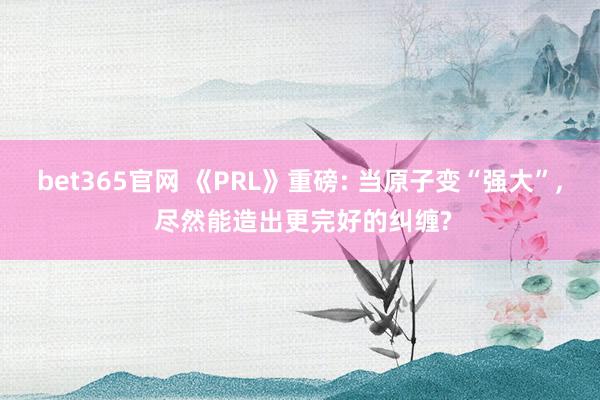 bet365官网 《PRL》重磅: 当原子变“强大”， 尽然能造出更完好的纠缠?