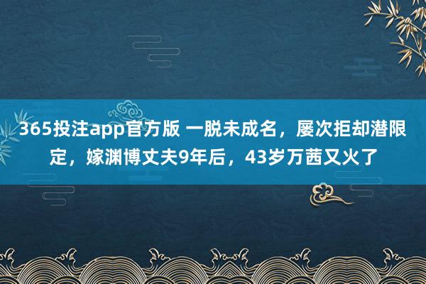 365投注app官方版 一脱未成名，屡次拒却潜限定，嫁渊博丈夫9年后，43岁万茜又火了
