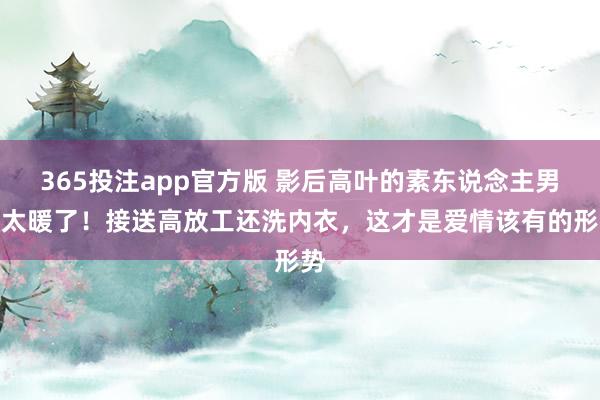 365投注app官方版 影后高叶的素东说念主男友太暖了！接送高放工还洗内衣，这才是爱情该有的形势