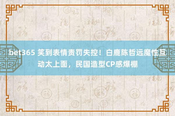 bet365 笑到表情责罚失控！白鹿陈哲远魔性互动太上面，民国造型CP感爆棚