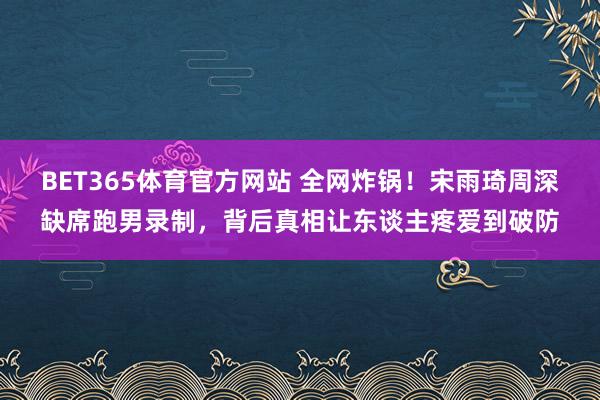 BET365体育官方网站 全网炸锅！宋雨琦周深缺席跑男录制，背后真相让东谈主疼爱到破防