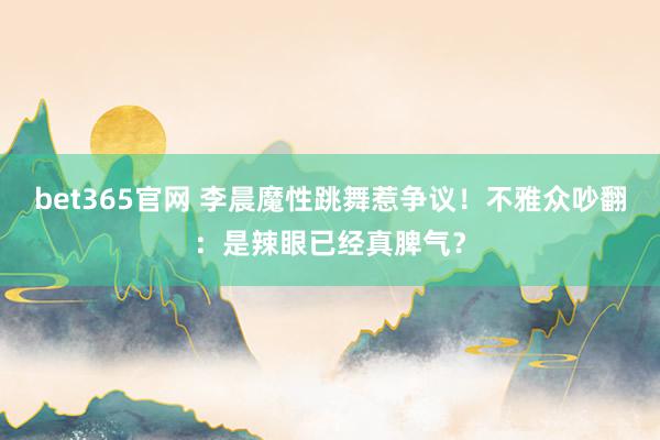 bet365官网 李晨魔性跳舞惹争议！不雅众吵翻：是辣眼已经真脾气？