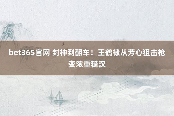 bet365官网 封神到翻车！王鹤棣从芳心狙击枪变浓重糙汉