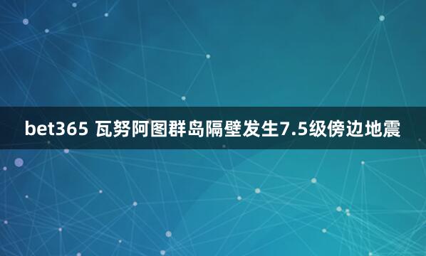 bet365 瓦努阿图群岛隔壁发生7.5级傍边地震