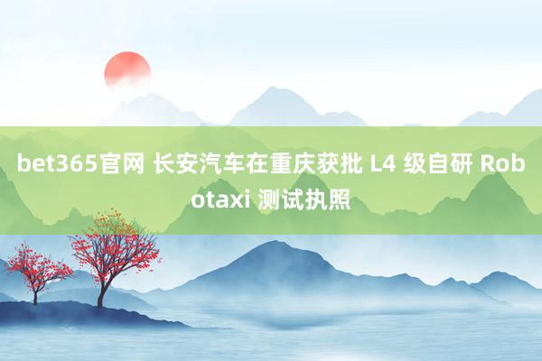bet365官网 长安汽车在重庆获批 L4 级自研 Robotaxi 测试执照