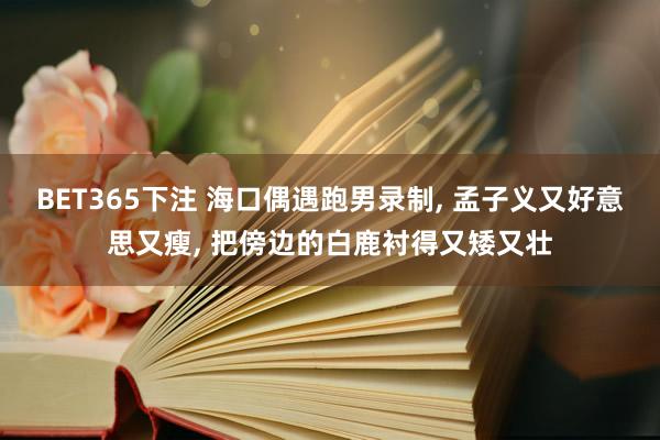 BET365下注 海口偶遇跑男录制， 孟子义又好意思又瘦， 把傍边的白鹿衬得又矮又壮