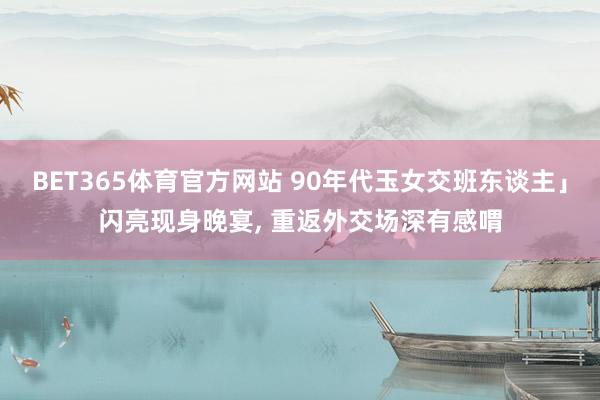 BET365体育官方网站 90年代玉女交班东谈主」闪亮现身晚宴， 重返外交场深有感喟