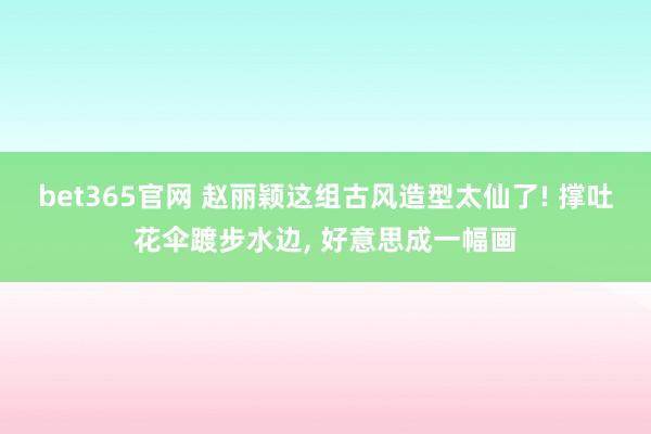 bet365官网 赵丽颖这组古风造型太仙了! 撑吐花伞踱步水边， 好意思成一幅画