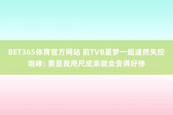 BET365体育官方网站 前TVB星梦一姐遽然失控咆哮: 要是我咫尺成亲就会变得好惨