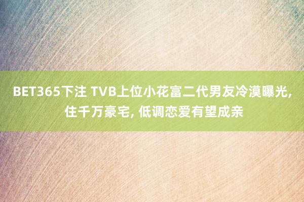 BET365下注 TVB上位小花富二代男友冷漠曝光， 住千万豪宅， 低调恋爱有望成亲