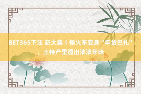 BET365下注 赶大集丨慢火车变身“年货巴扎”，土特产里透出浓浓年味