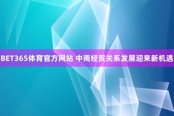 BET365体育官方网站 中南经贸关系发展迎来新机遇