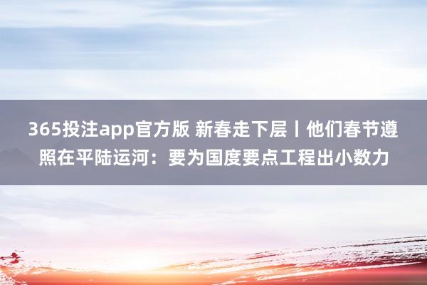 365投注app官方版 新春走下层丨他们春节遵照在平陆运河：要为国度要点工程出小数力