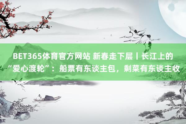 BET365体育官方网站 新春走下层丨长江上的“爱心渡轮”：船票有东谈主包，剩菜有东谈主收