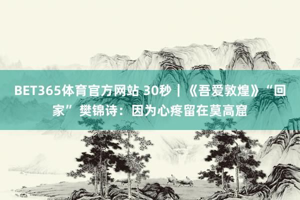 BET365体育官方网站 30秒｜《吾爱敦煌》“回家” 樊锦诗：因为心疼留在莫高窟