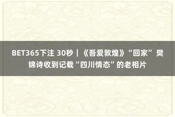 BET365下注 30秒｜《吾爱敦煌》“回家” 樊锦诗收到记载“四川情态”的老相片