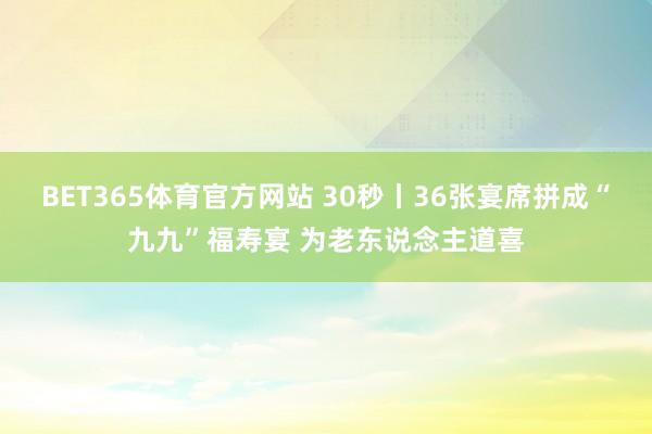 BET365体育官方网站 30秒丨36张宴席拼成“九九”福寿宴 为老东说念主道喜