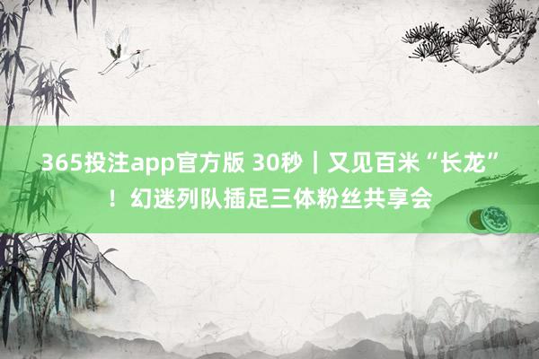 365投注app官方版 30秒｜又见百米“长龙”！幻迷列队插足三体粉丝共享会