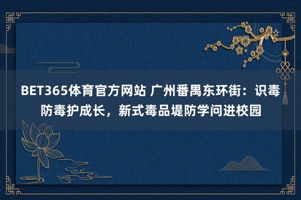 BET365体育官方网站 广州番禺东环街：识毒防毒护成长，新式毒品堤防学问进校园