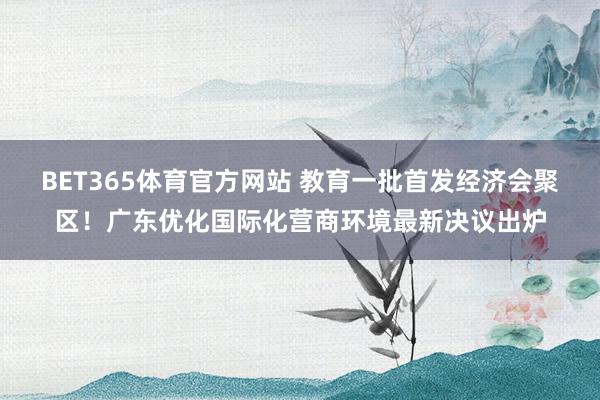 BET365体育官方网站 教育一批首发经济会聚区！广东优化国际化营商环境最新决议出炉