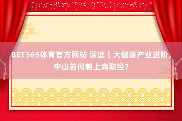 BET365体育官方网站 深读｜大健康产业进阶，中山若何朝上海取经？