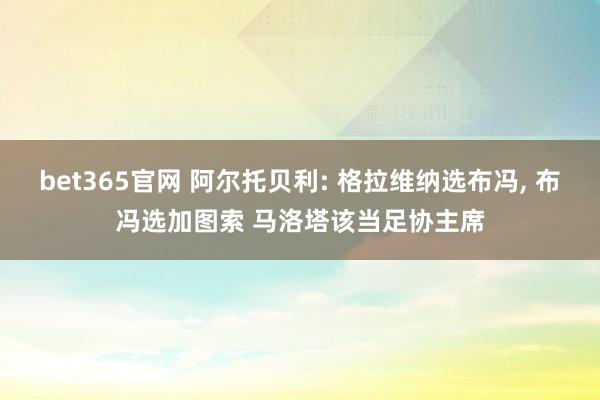 bet365官网 阿尔托贝利: 格拉维纳选布冯， 布冯选加图索 马洛塔该当足协主席