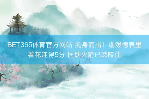 BET365体育官方网站 挺身而出！谢泼德表里着花连得5分 匡助火箭已然咬住