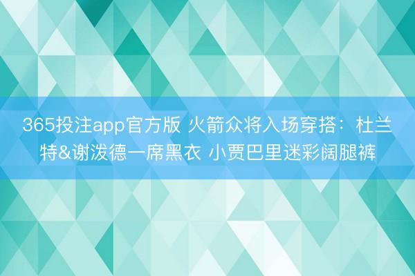365投注app官方版 火箭众将入场穿搭：杜兰特&谢泼德一席黑衣 小贾巴里迷彩阔腿裤