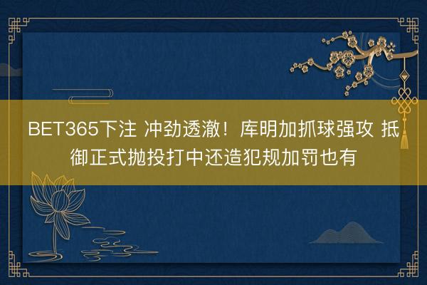 BET365下注 冲劲透澈！库明加抓球强攻 抵御正式抛投打中还造犯规加罚也有