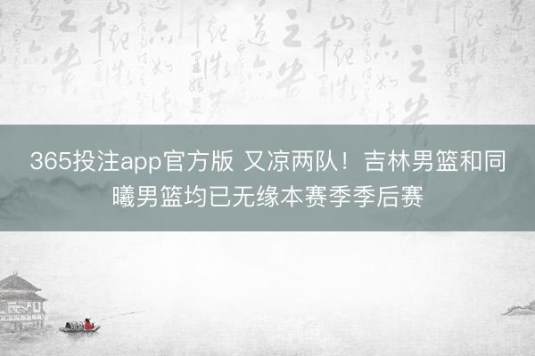 365投注app官方版 又凉两队！吉林男篮和同曦男篮均已无缘本赛季季后赛
