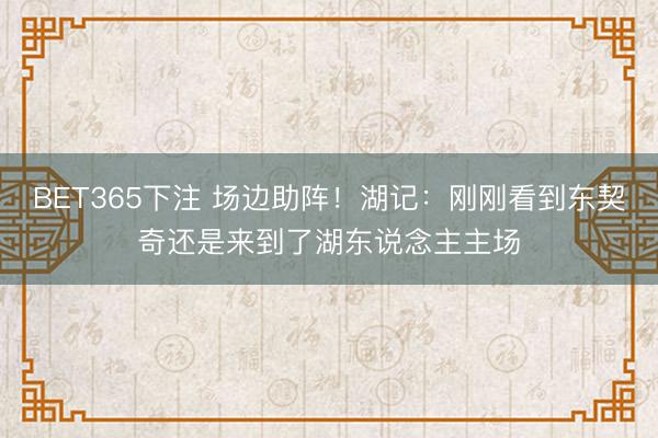 BET365下注 场边助阵！湖记：刚刚看到东契奇还是来到了湖东说念主主场