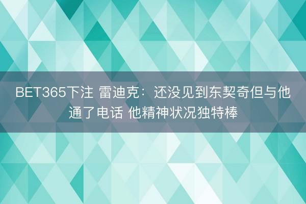 BET365下注 雷迪克：还没见到东契奇但与他通了电话 他精神状况独特棒