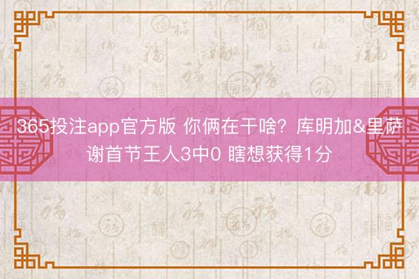 365投注app官方版 你俩在干啥？库明加&里萨谢首节王人3中0 瞎想获得1分