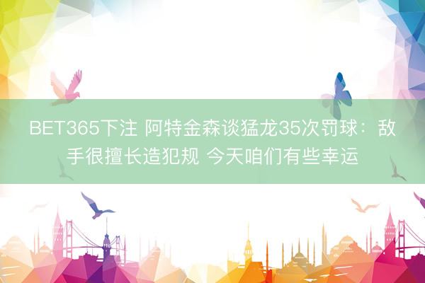 BET365下注 阿特金森谈猛龙35次罚球：敌手很擅长造犯规 今天咱们有些幸运