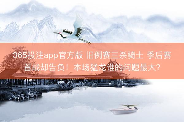 365投注app官方版 旧例赛三杀骑士 季后赛首战却告负！本场猛龙谁的问题最大？