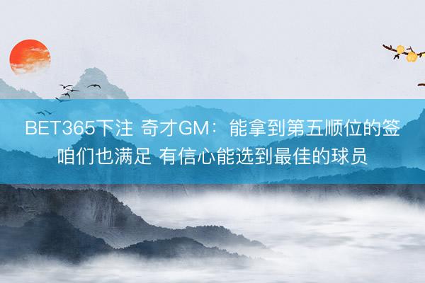 BET365下注 奇才GM：能拿到第五顺位的签咱们也满足 有信心能选到最佳的球员
