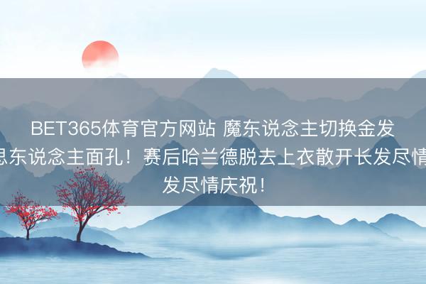BET365体育官方网站 魔东说念主切换金发好意思东说念主面孔！赛后哈兰德脱去上衣散开长发尽情庆祝！