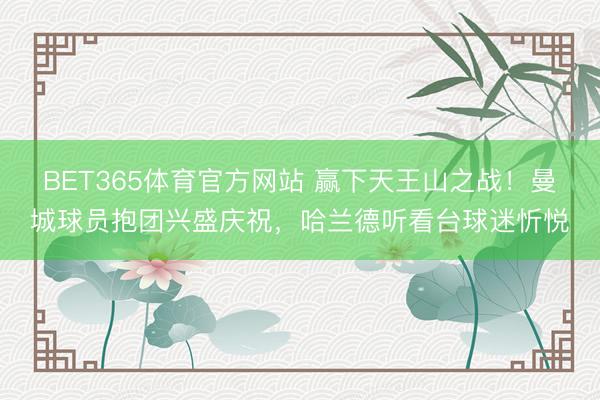 BET365体育官方网站 赢下天王山之战！曼城球员抱团兴盛庆祝，<a href=