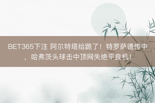 BET365下注 阿尔特塔给跪了！特罗萨德传中，哈弗茨头球击中顶网失绝平良机！