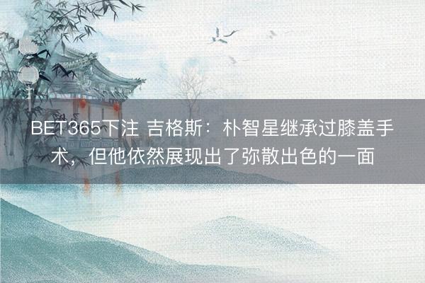 BET365下注 吉格斯：朴智星继承过膝盖手术，但他依然展现出了弥散出色的一面