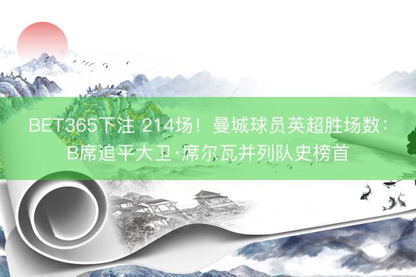 BET365下注 214场！曼城球员英超胜场数：B席追平大卫·席尔瓦并列队史榜首