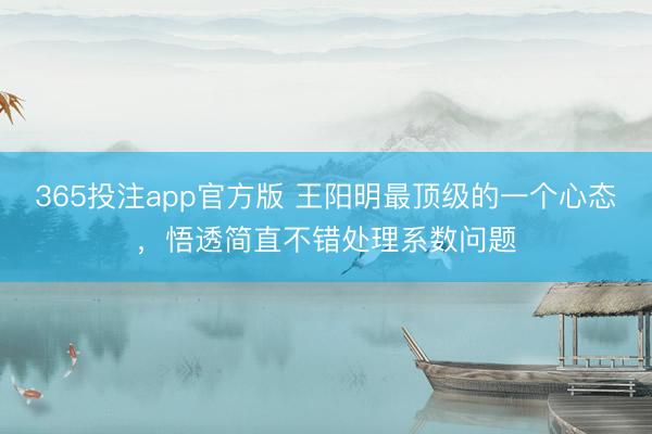 365投注app官方版 王阳明最顶级的一个心态，悟透简直不错处理系数问题