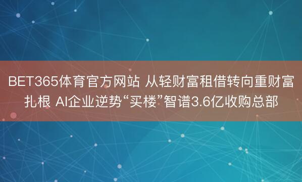 BET365体育官方网站 从轻财富租借转向重财富扎根 AI企业逆势“买楼”智谱3.6亿收购总部
