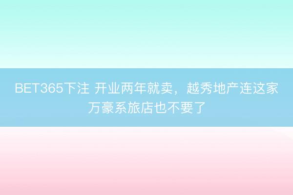 BET365下注 开业两年就卖，越秀地产连这家万豪系旅店也不要了